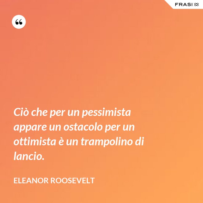 Ciò che per un pessimista appare un ostacolo per un ottimista è un trampolino di lancio. - Eleanor Roosevelt