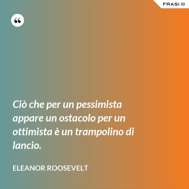 Ciò che per un pessimista appare un ostacolo per un ottimista è un trampolino di lancio. - Eleanor Roosevelt