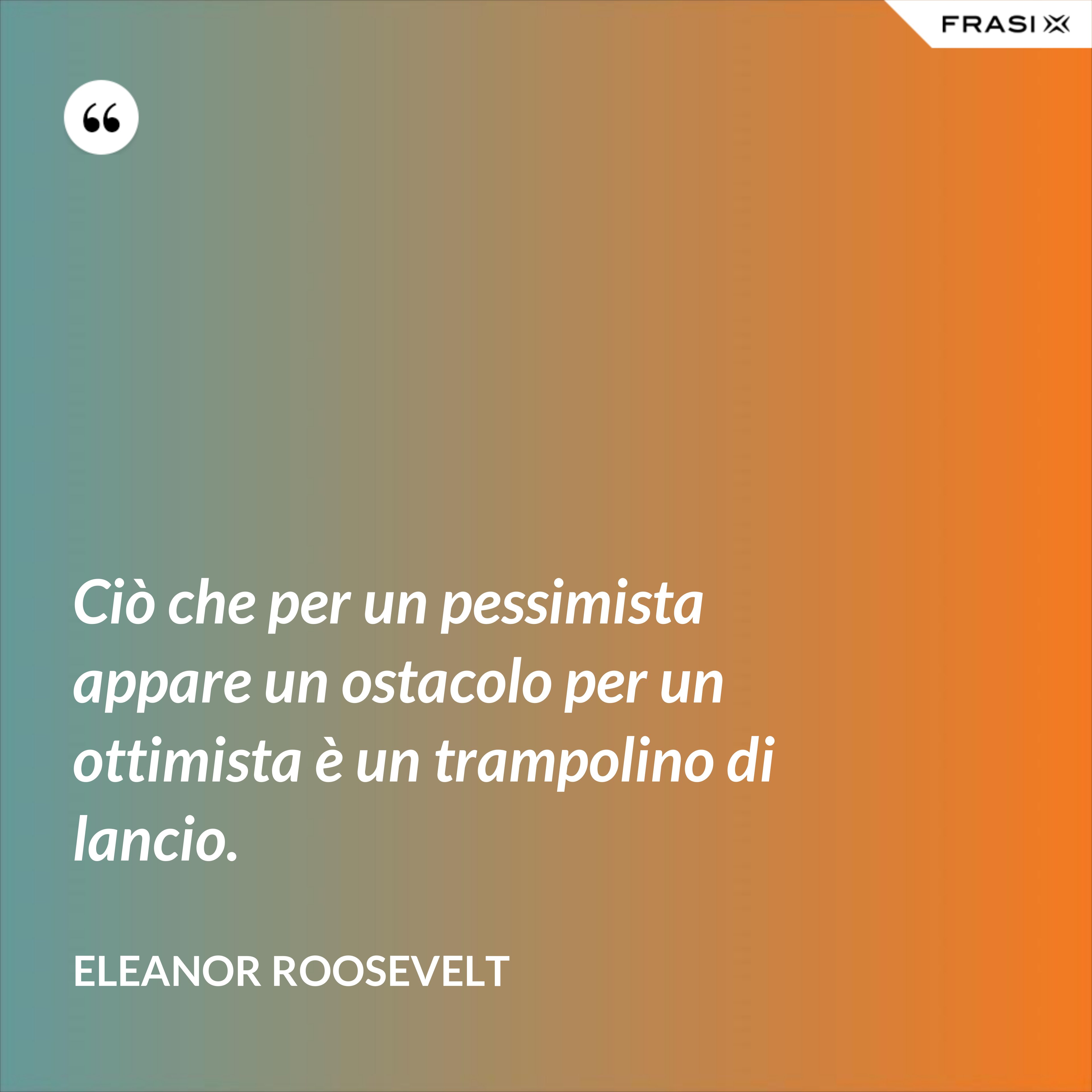 Ciò che per un pessimista appare un ostacolo per un ottimista è un trampolino di lancio. - Eleanor Roosevelt