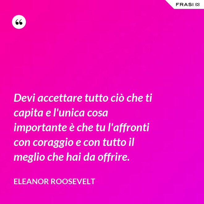 Devi accettare tutto ciò che ti capita e l'unica cosa importante è che tu l'affronti con coraggio e con tutto il meglio che hai da offrire. - Eleanor Roosevelt