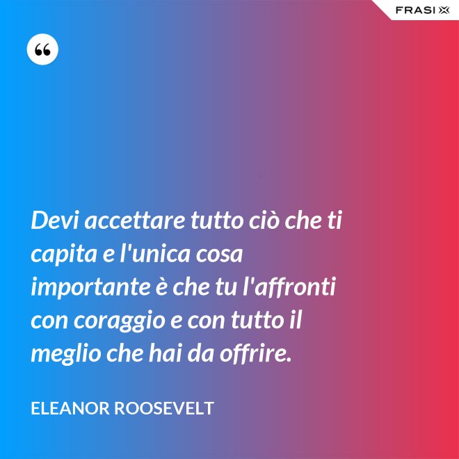 Devi accettare tutto ciò che ti capita e l'unica cosa importante è che tu l'affronti con coraggio e con tutto il meglio che hai da offrire. - Eleanor Roosevelt