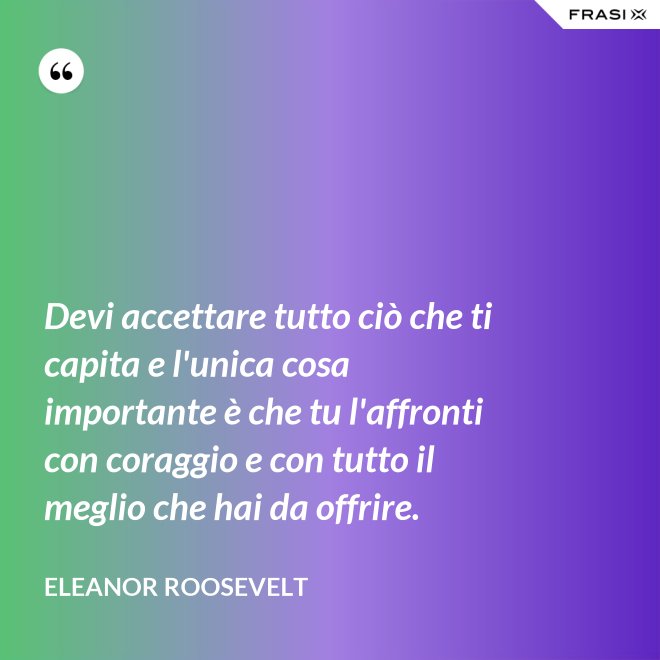Devi accettare tutto ciò che ti capita e l'unica cosa importante è che tu l'affronti con coraggio e con tutto il meglio che hai da offrire. - Eleanor Roosevelt