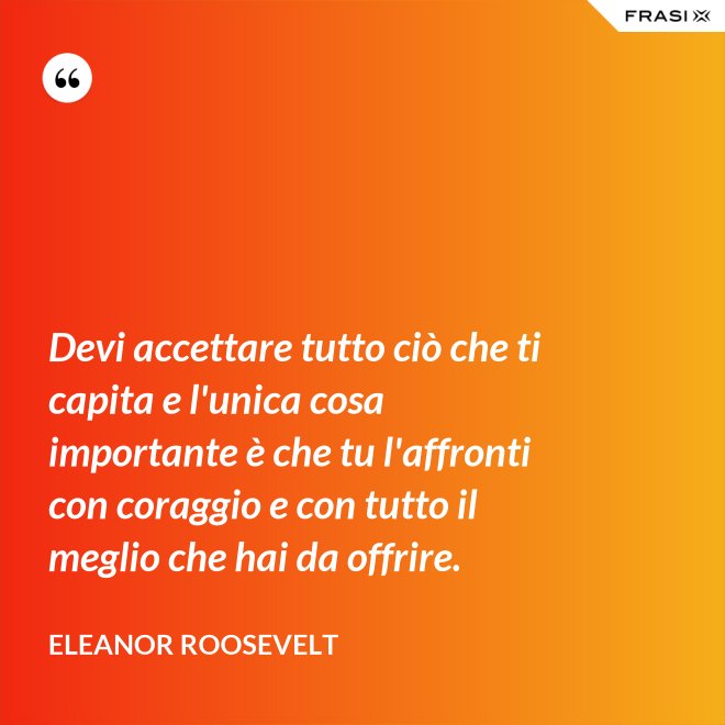 Devi accettare tutto ciò che ti capita e l'unica cosa importante è che tu l'affronti con coraggio e con tutto il meglio che hai da offrire. - Eleanor Roosevelt