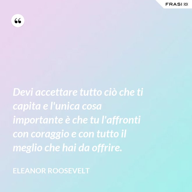 Devi accettare tutto ciò che ti capita e l'unica cosa importante è che tu l'affronti con coraggio e con tutto il meglio che hai da offrire. - Eleanor Roosevelt