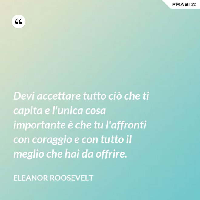Devi accettare tutto ciò che ti capita e l'unica cosa importante è che tu l'affronti con coraggio e con tutto il meglio che hai da offrire. - Eleanor Roosevelt
