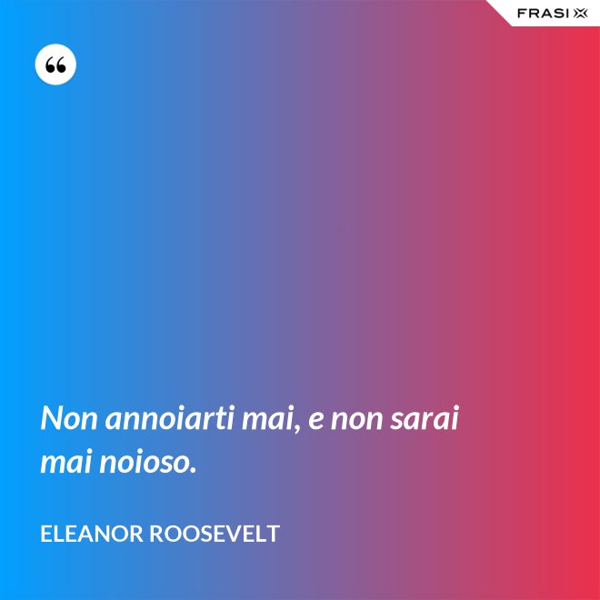 Non annoiarti mai, e non sarai mai noioso. - Eleanor Roosevelt
