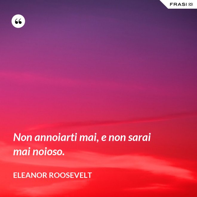 Non annoiarti mai, e non sarai mai noioso. - Eleanor Roosevelt