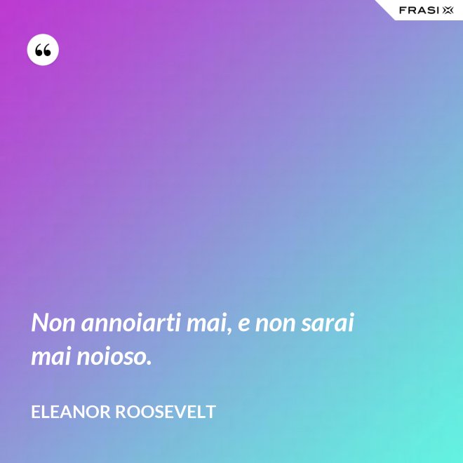 Non annoiarti mai, e non sarai mai noioso. - Eleanor Roosevelt