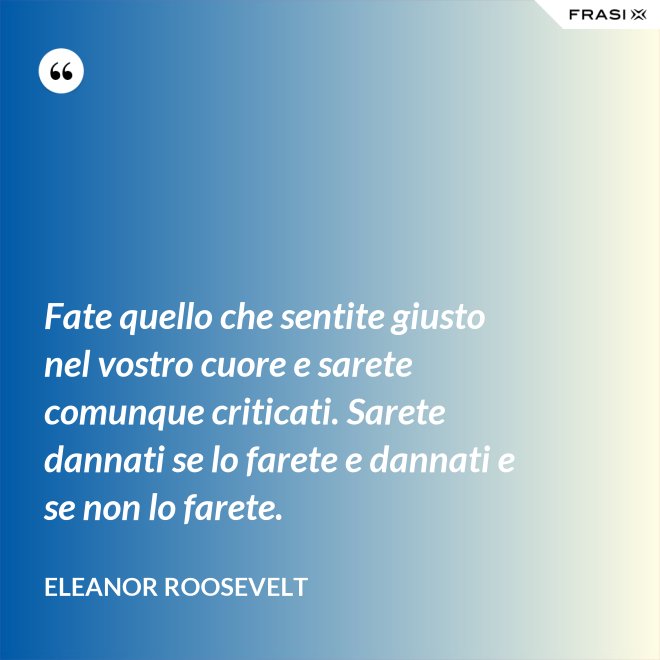 Fate quello che sentite giusto nel vostro cuore e sarete comunque criticati. Sarete dannati se lo farete e dannati e se non lo farete. - Eleanor Roosevelt