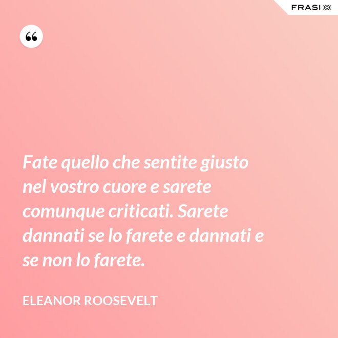 Fate quello che sentite giusto nel vostro cuore e sarete comunque criticati. Sarete dannati se lo farete e dannati e se non lo farete. - Eleanor Roosevelt