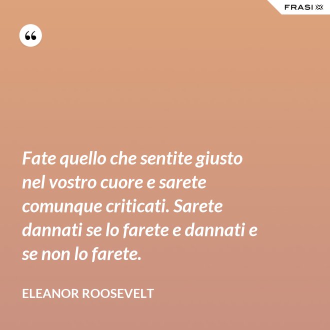 Fate quello che sentite giusto nel vostro cuore e sarete comunque criticati. Sarete dannati se lo farete e dannati e se non lo farete. - Eleanor Roosevelt