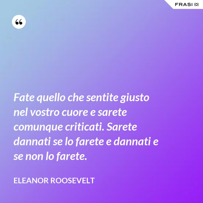 Fate quello che sentite giusto nel vostro cuore e sarete comunque criticati. Sarete dannati se lo farete e dannati e se non lo farete. - Eleanor Roosevelt