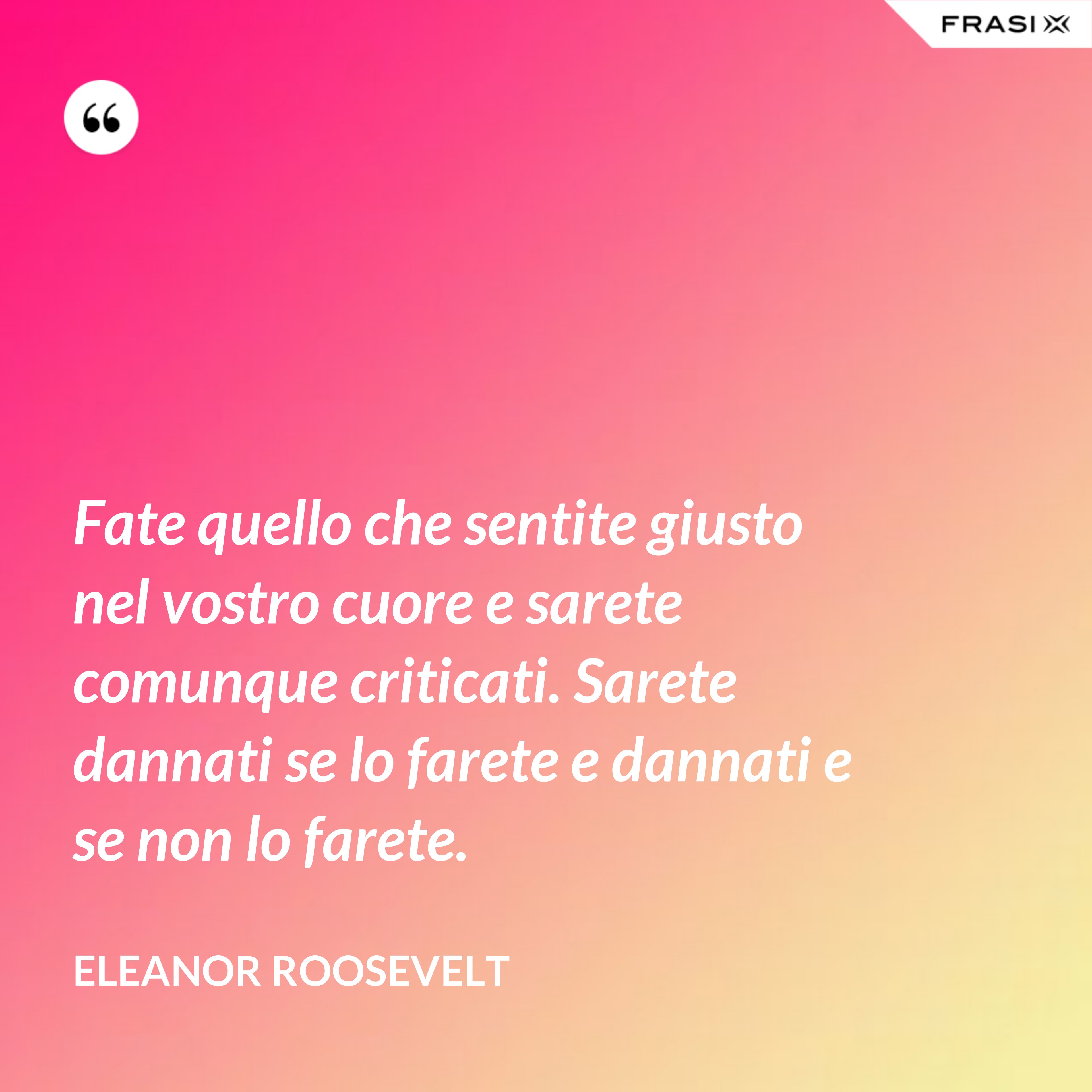 Fate quello che sentite giusto nel vostro cuore e sarete comunque criticati. Sarete dannati se lo farete e dannati e se non lo farete. - Eleanor Roosevelt