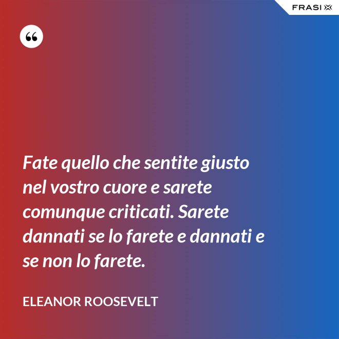 Fate quello che sentite giusto nel vostro cuore e sarete comunque criticati. Sarete dannati se lo farete e dannati e se non lo farete. - Eleanor Roosevelt