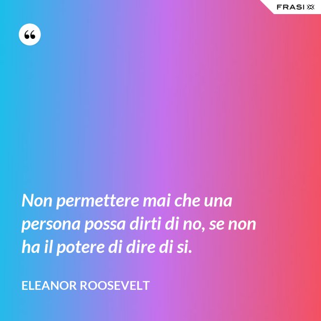Non permettere mai che una persona possa dirti di no, se non ha il potere di dire di si. - Eleanor Roosevelt