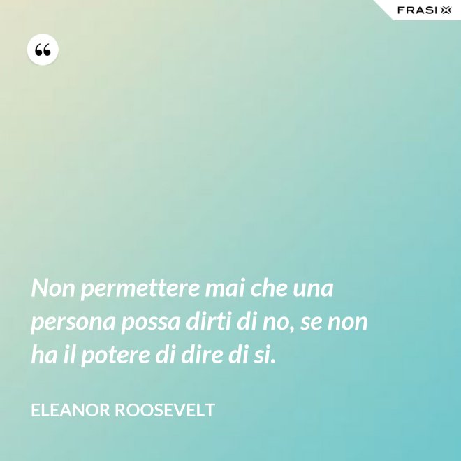 Non permettere mai che una persona possa dirti di no, se non ha il potere di dire di si. - Eleanor Roosevelt