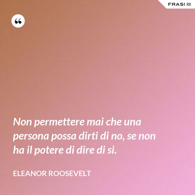 Non permettere mai che una persona possa dirti di no, se non ha il potere di dire di si. - Eleanor Roosevelt