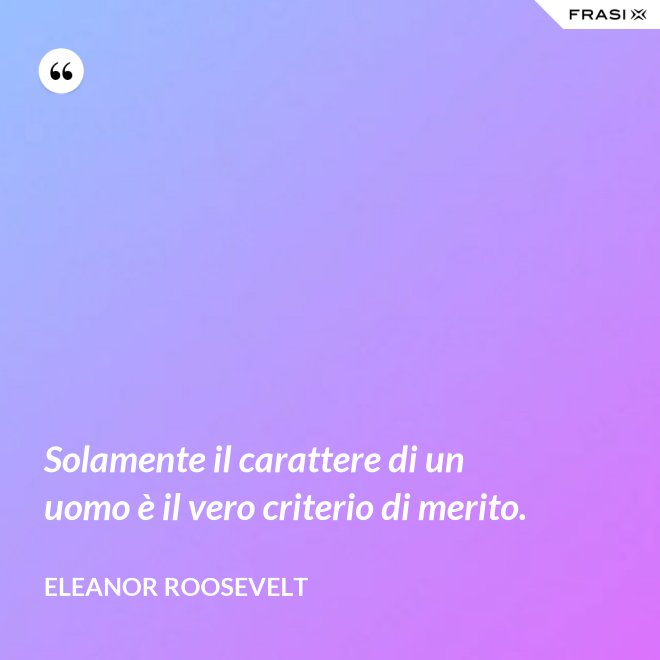 Solamente il carattere di un uomo è il vero criterio di merito. - Eleanor Roosevelt