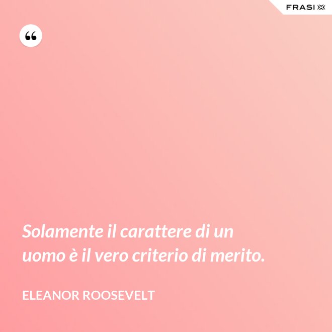 Solamente il carattere di un uomo è il vero criterio di merito. - Eleanor Roosevelt