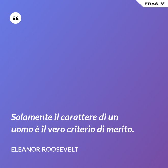 Solamente il carattere di un uomo è il vero criterio di merito. - Eleanor Roosevelt