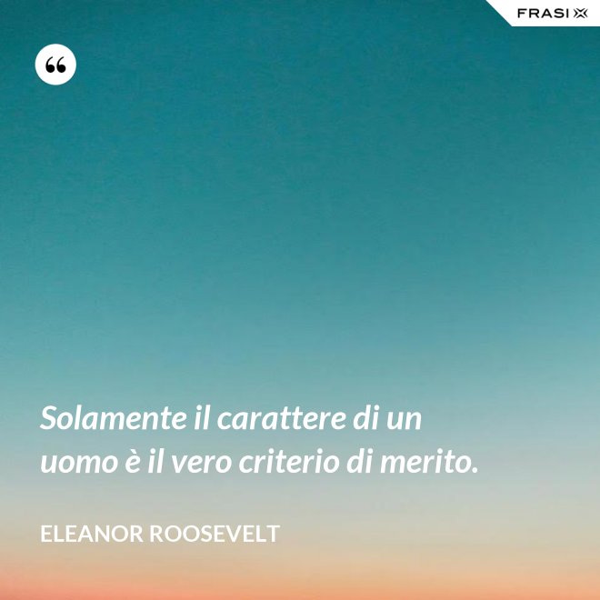 Solamente il carattere di un uomo è il vero criterio di merito. - Eleanor Roosevelt