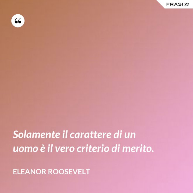 Solamente il carattere di un uomo è il vero criterio di merito. - Eleanor Roosevelt
