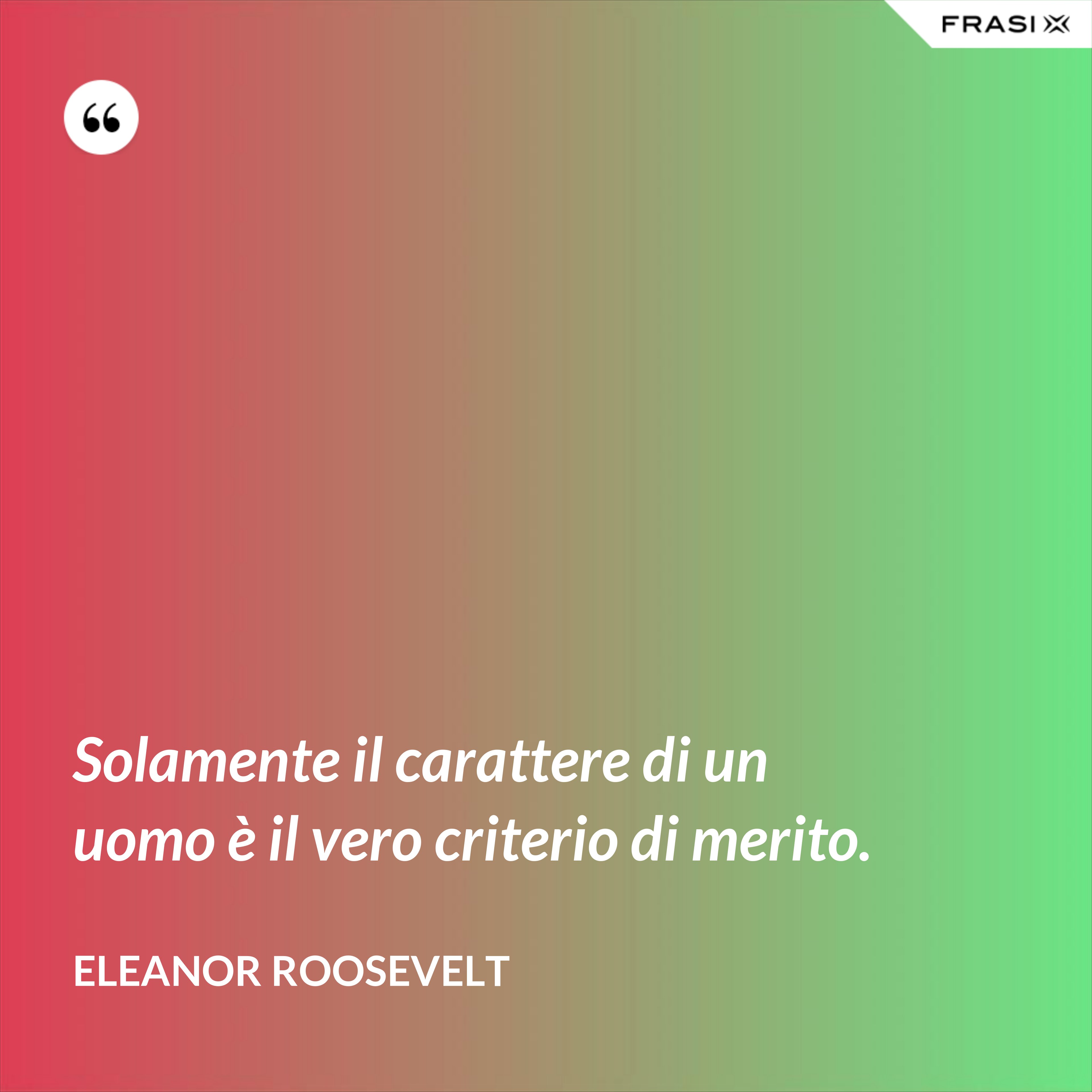 Solamente il carattere di un uomo è il vero criterio di merito. - Eleanor Roosevelt