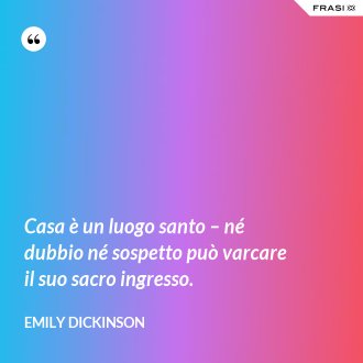 Casa è un luogo santo – né dubbio né sospetto può varcare il suo sacro ingresso. - Emily Dickinson