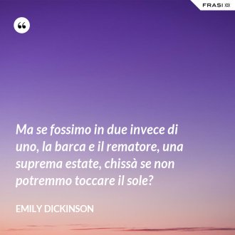 Ma se fossimo in due invece di uno, la barca e il rematore, una suprema estate, chissà se non potremmo toccare il sole? - Emily Dickinson
