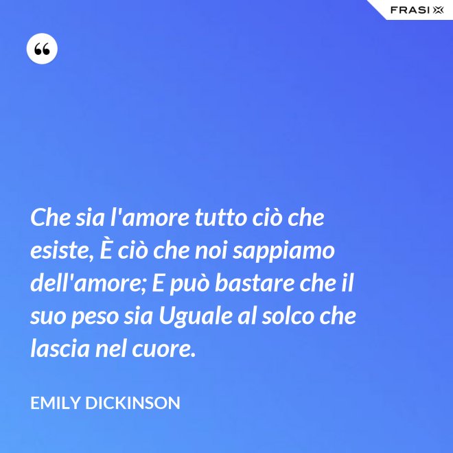 Che sia l'amore tutto ciò che esiste, È ciò che noi sappiamo dell'amore; E può bastare che il suo peso sia Uguale al solco che lascia nel cuore. - Emily Dickinson