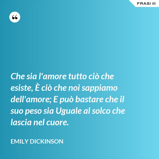 Che sia l'amore tutto ciò che esiste, È ciò che noi sappiamo dell'amore; E può bastare che il suo peso sia Uguale al solco che lascia nel cuore. - Emily Dickinson