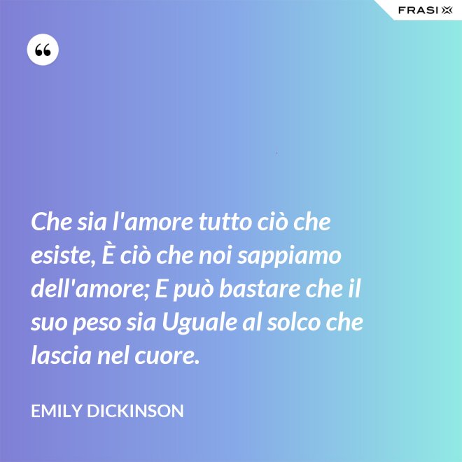 Che sia l'amore tutto ciò che esiste, È ciò che noi sappiamo dell'amore; E può bastare che il suo peso sia Uguale al solco che lascia nel cuore. - Emily Dickinson
