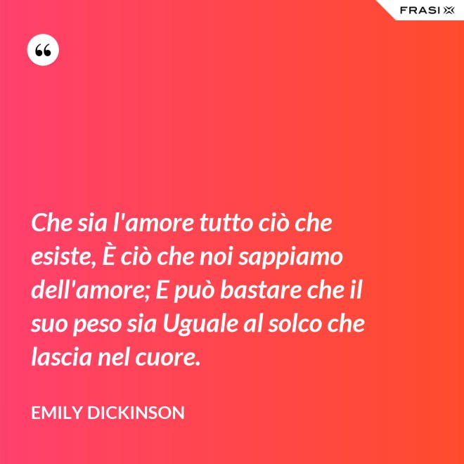 Che sia l'amore tutto ciò che esiste, È ciò che noi sappiamo dell'amore; E può bastare che il suo peso sia Uguale al solco che lascia nel cuore. - Emily Dickinson