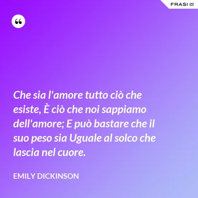 Che sia l'amore tutto ciò che esiste, È ciò che noi sappiamo dell'amore; E può bastare che il suo peso sia Uguale al solco che lascia nel cuore. - Emily Dickinson