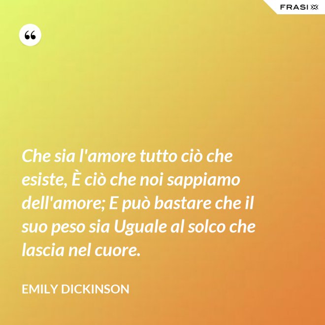 Che sia l'amore tutto ciò che esiste, È ciò che noi sappiamo dell'amore; E può bastare che il suo peso sia Uguale al solco che lascia nel cuore. - Emily Dickinson