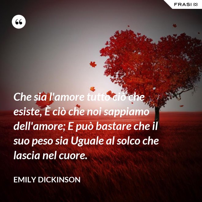 Che sia l'amore tutto ciò che esiste, È ciò che noi sappiamo dell'amore; E può bastare che il suo peso sia Uguale al solco che lascia nel cuore. - Emily Dickinson