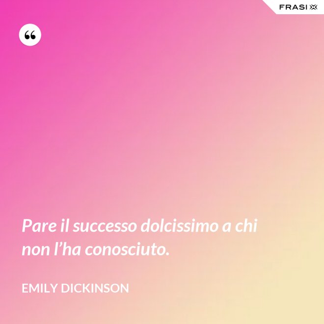 Pare il successo dolcissimo a chi non l’ha conosciuto. - Emily Dickinson
