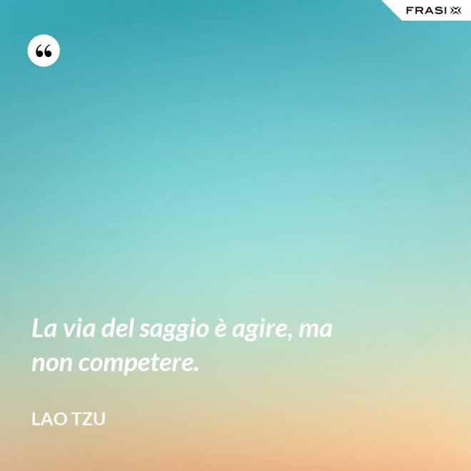 La via del saggio è agire, ma non competere. - Lao Tzu