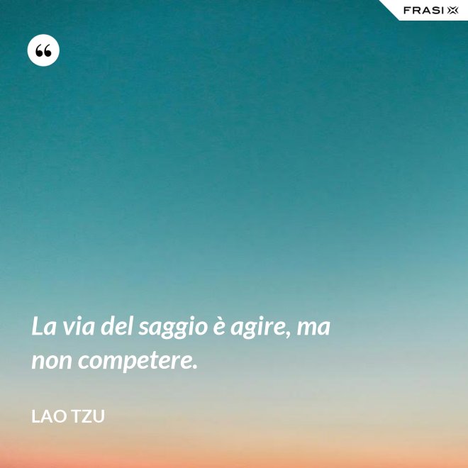 La via del saggio è agire, ma non competere. - Lao Tzu