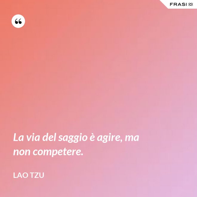 La via del saggio è agire, ma non competere. - Lao Tzu