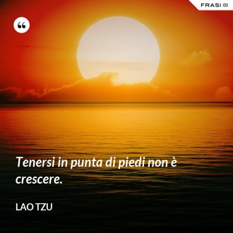 Tenersi in punta di piedi non è crescere. - Lao Tzu
