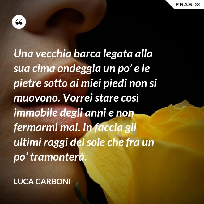 Una vecchia barca legata alla sua cima ondeggia un po’ e le pietre sotto ai miei piedi non si muovono. Vorrei stare così immobile degli anni e non fermarmi mai. In faccia gli ultimi raggi del sole che fra un po’ tramonterà. - Luca Carboni