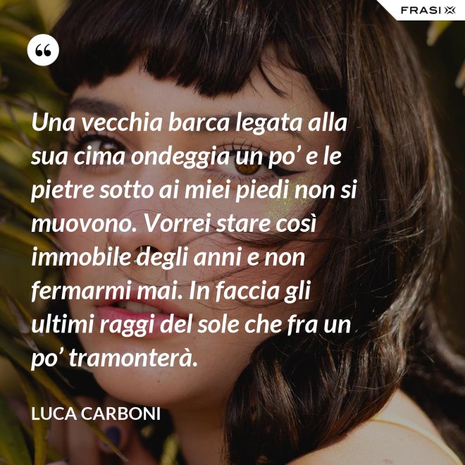 Una vecchia barca legata alla sua cima ondeggia un po’ e le pietre sotto ai miei piedi non si muovono. Vorrei stare così immobile degli anni e non fermarmi mai. In faccia gli ultimi raggi del sole che fra un po’ tramonterà. - Luca Carboni