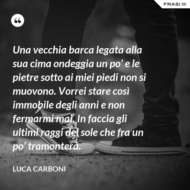 Una vecchia barca legata alla sua cima ondeggia un po’ e le pietre sotto ai miei piedi non si muovono. Vorrei stare così immobile degli anni e non fermarmi mai. In faccia gli ultimi raggi del sole che fra un po’ tramonterà. - Luca Carboni
