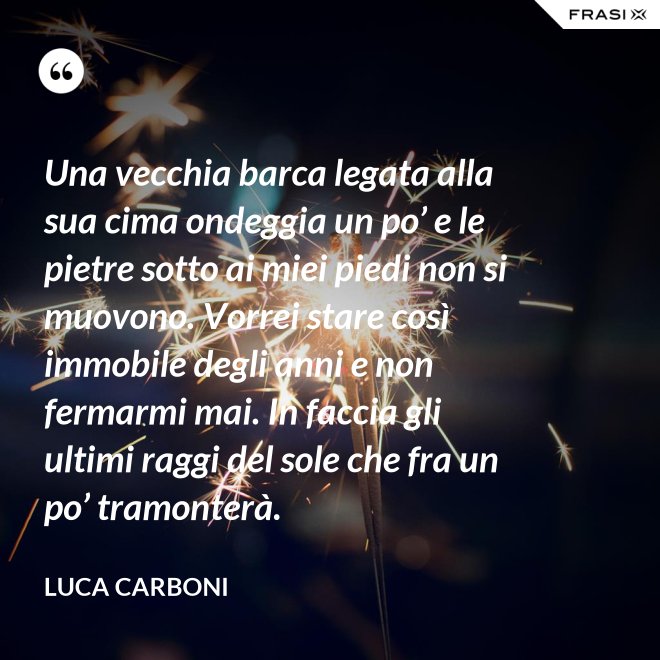 Una vecchia barca legata alla sua cima ondeggia un po’ e le pietre sotto ai miei piedi non si muovono. Vorrei stare così immobile degli anni e non fermarmi mai. In faccia gli ultimi raggi del sole che fra un po’ tramonterà. - Luca Carboni