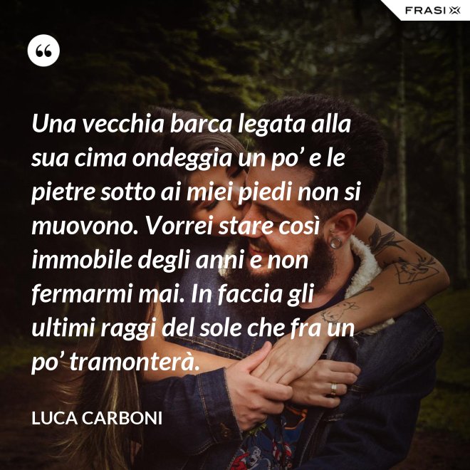 Una vecchia barca legata alla sua cima ondeggia un po’ e le pietre sotto ai miei piedi non si muovono. Vorrei stare così immobile degli anni e non fermarmi mai. In faccia gli ultimi raggi del sole che fra un po’ tramonterà. - Luca Carboni