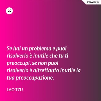 Se hai un problema e puoi risolverlo è inutile che tu ti preoccupi, se non puoi risolverlo è altrettanto inutile la tua preoccupazione. - Lao Tzu
