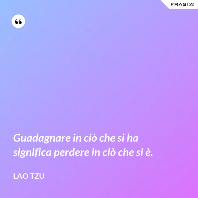 Guadagnare in ciò che si ha significa perdere in ciò che si è. - Lao Tzu