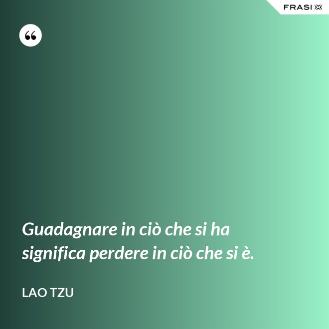 Guadagnare in ciò che si ha significa perdere in ciò che si è. - Lao Tzu