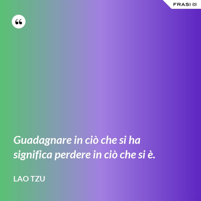 Guadagnare in ciò che si ha significa perdere in ciò che si è. - Lao Tzu